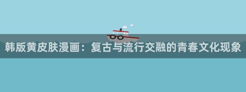 韩国漫画羞羞漫画无删减：韩版黄皮肤漫画：复古与流行交融的青春文化现象