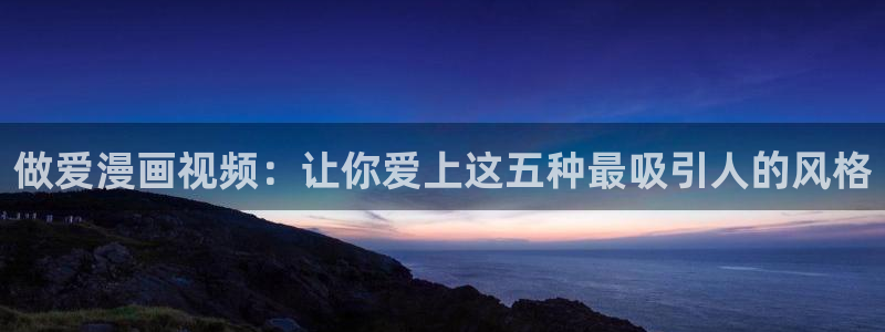 搞黄无遮挡羞羞漫画：做爱漫画视频：让你爱上这五种最吸引人的风格